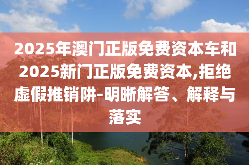 2025年澳門正版免費資本車和2025新門正版免費資本,拒絕虛假推銷阱-明晰解答、解釋與落實